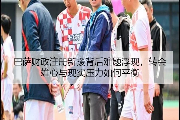 巴萨财政注册新援背后难题浮现，转会雄心与现实压力如何平衡