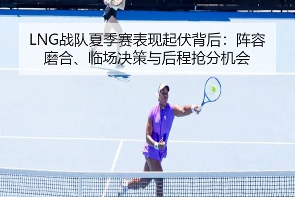 LNG战队夏季赛表现起伏背后：阵容磨合、临场决策与后程抢分机会（kaiyun）